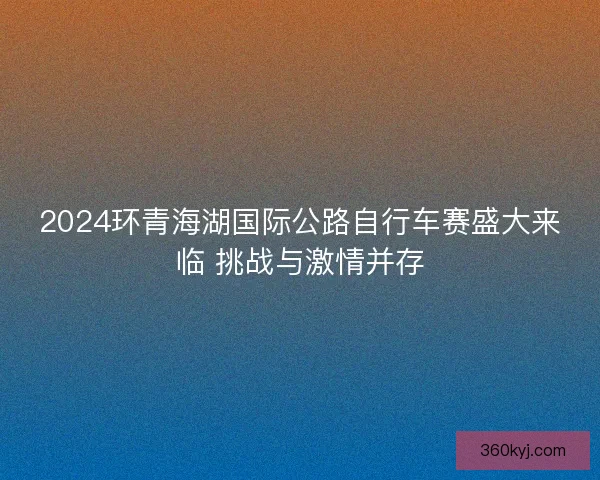 2024环青海湖国际公路自行车赛盛大来临 挑战与激情并存