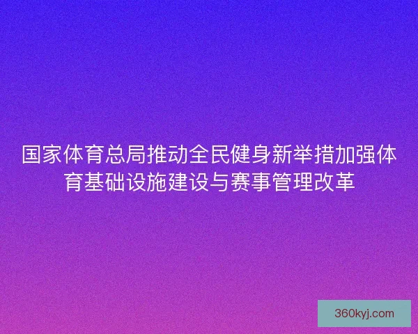 国家体育总局推动全民健身新举措加强体育基础设施建设与赛事管理改革