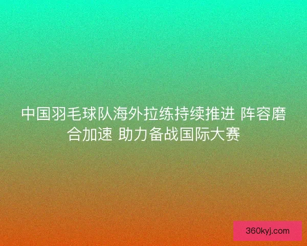中国羽毛球队海外拉练持续推进 阵容磨合加速 助力备战国际大赛