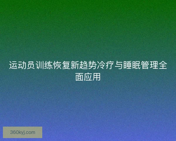 运动员训练恢复新趋势冷疗与睡眠管理全面应用