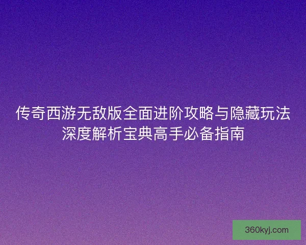 传奇西游无敌版全面进阶攻略与隐藏玩法深度解析宝典高手必备指南