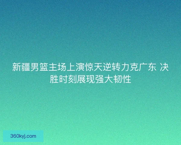新疆男篮主场上演惊天逆转力克广东 决胜时刻展现强大韧性