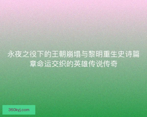 永夜之役下的王朝崩塌与黎明重生史诗篇章命运交织的英雄传说传奇