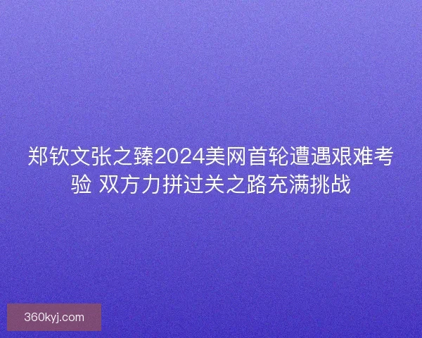 郑钦文张之臻2024美网首轮遭遇艰难考验 双方力拼过关之路充满挑战