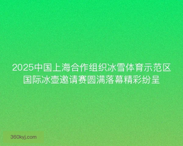 2025中国上海合作组织冰雪体育示范区国际冰壶邀请赛圆满落幕精彩纷呈