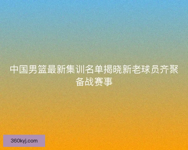 中国男篮最新集训名单揭晓新老球员齐聚备战赛事