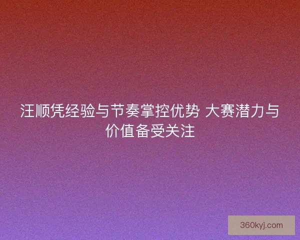 汪顺凭经验与节奏掌控优势 大赛潜力与价值备受关注
