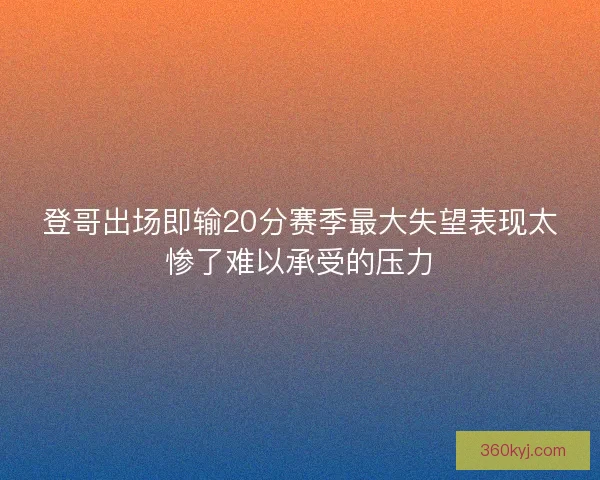 登哥出场即输20分赛季最大失望表现太惨了难以承受的压力