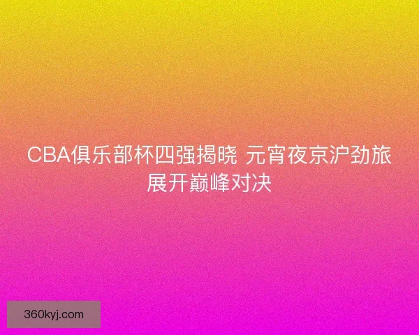 CBA俱乐部杯四强揭晓 元宵夜京沪劲旅展开巅峰对决