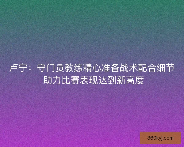 卢宁:守门员教练精心准备战术配合细节 助力比赛表现达到新高度 卢宁:守门员教练精心准备战术配合细节 助力比赛表现达到新高度