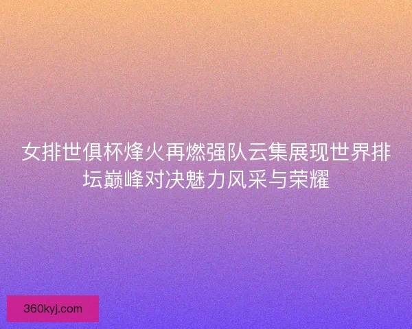 女排世俱杯烽火再燃强队云集展现世界排坛巅峰对决魅力风采与荣耀