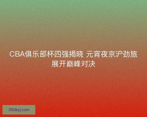 CBA俱乐部杯四强揭晓 元宵夜京沪劲旅展开巅峰对决