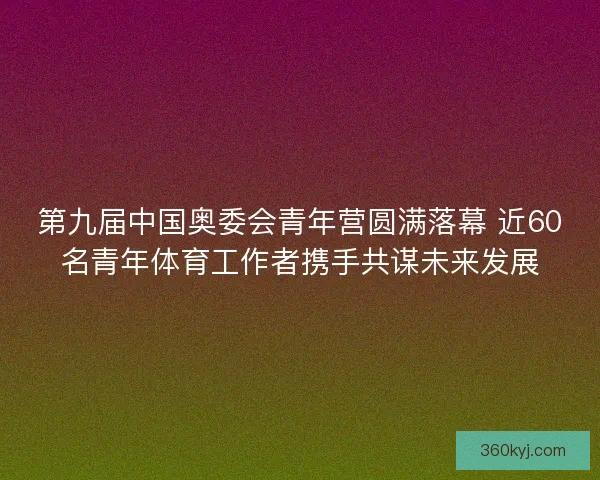 第九届中国奥委会青年营圆满落幕 近60名青年体育工作者携手共谋未来发展