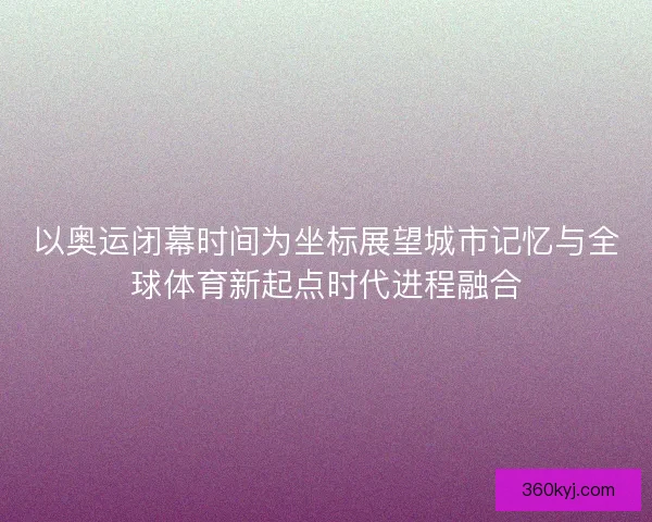 以奥运闭幕时间为坐标展望城市记忆与全球体育新起点时代进程融合