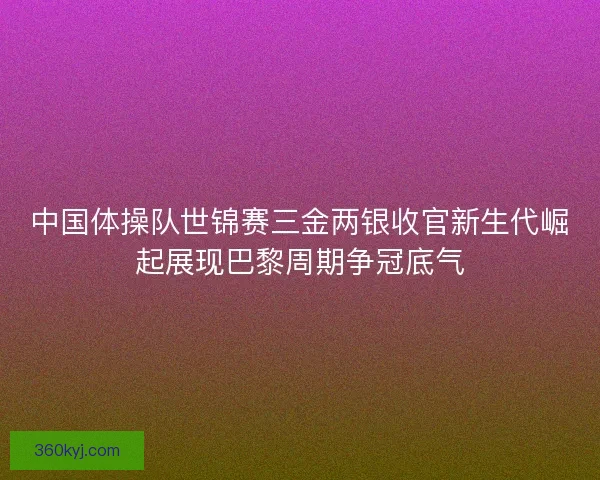 中国体操队世锦赛三金两银收官新生代崛起展现巴黎周期争冠底气