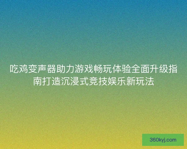 吃鸡变声器助力游戏畅玩体验全面升级指南打造沉浸式竞技娱乐新玩法