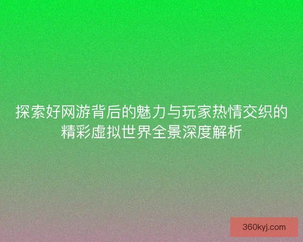 探索好网游背后的魅力与玩家热情交织的精彩虚拟世界全景深度解析