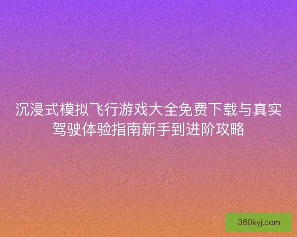 沉浸式模拟飞行游戏大全免费下载与真实驾驶体验指南新手到进阶攻略
