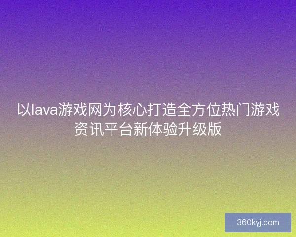 以lava游戏网为核心打造全方位热门游戏资讯平台新体验升级版