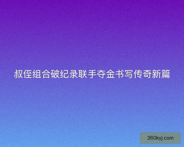 叔侄组合破纪录联手夺金书写传奇新篇 叔侄组合破纪录联手夺金书写传奇新篇