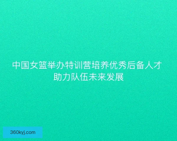 中国女篮举办特训营培养优秀后备人才 助力队伍未来发展
