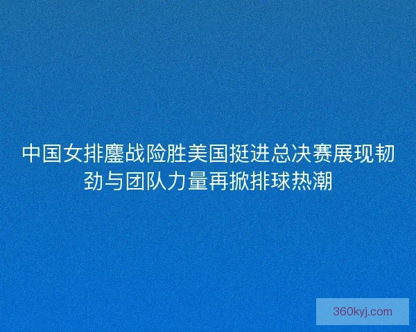 中国女排鏖战险胜美国挺进总决赛展现韧劲与团队力量再掀排球热潮 中国女排鏖战险胜美国挺进总决赛展现韧劲与团队力量再掀排球热潮